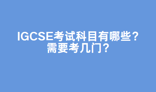 IGCSE考试科目有哪些？需要考几门？